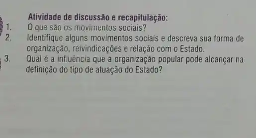 Atividade de discussão e recapitulação:
0 que são os movimentos sociais?
2. Identifique alguns movimentos sociais e descreva sua forma de
organização, reivindicaçôes e relação com o Estado.
3. Qual é a influência que a organização popular pode alcançar na
definição do tipo de atuação do Estado?