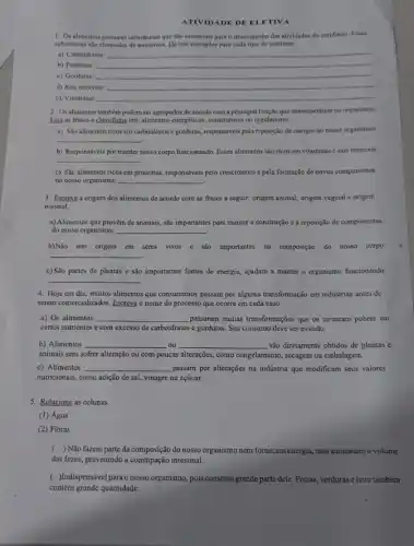 ATIVIDADE DE ELETIVA
1. Os allimentos possuem substincias que são essenciais para o desempenho das atividades do cotidiano. Essas
substincias sho chamadas de nutrientes. Dê trés exemplos para cada tipo de nutriente.
a) Carboidratos: __
b) Proteinas __
c) Gorduras:
__
d) Sais minerais: __
c) Vitaminas __
2. Osalimentos tambern podem ser agrupados de acordo com a principal funglo que desempenham no organismo.
Lsia as frases e classifique em: alimentos energéticos construtores ou reguladores.
a) Sao alimentos ricos em carboidratos e gorduras,responsiveis pela reposição de energia no nosso organismo:
__
b) Responsáveis por manter nosso corpo funcionando. Esses alimentos são ricos em vitaminas e sais minerais:
__
c) São alimentos ricos em proteinas, responsáveis pelo crescimento e pela formação de novos componentes
no nosso organismo: __
3. Escreva a origem dos alimentos de acordo com as frases a seguir: origem animal, origem vegetal e origem
mineral.
a) Alimentos que provém de animais, são importantes para manter a construção e a reposição de componentes
do nosso organismo: __
b)Não tem origem em seres vivos e sao importantes na composição do nosso corpo:
__
c) São partes de plantas e são importantes fontes de energia, ajudam a manter o organismo funcionando:
__
4. Hoje em dia, muitos alimentos que consumimos passam por alguma transformação cm indústrias antes de
serem comercializados. Escreva o nome do processo que ocorre em cada caso.
a) Os alimentos __ passaram muitas transformações que os tomaram pobres em
certos nutrientes c com excesso de carboidratos e gorduras. Seu consumo deve ser evitado.
b) Alimentos __ ou __ são diretamente obtidos de plantas e
animais sem sofrer alteração ou com poucas alterações , como congelamento, secagem ou embalagem.
c) Alimentos __ passam por alterações na indústria que modificam seus valores
nutricionais, como adição de sal, vinagre ou açúcar.
5. Relacione as colunas.
(1) Água
(2) Fibras
( ) Não fazem parte da composição do nosso organismo nem to formecemenergia, mas aumentamo volume
das fezes, prevenindo a intestinal.
( Indispensável para o nosso organismo, pois constitut grande parte dele. Frutas verduras e leite tambérn
contêm grande quantidade.