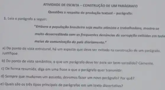 ATIVIDADE DE ESCRITA - CONSTRUGÃO DE UM PARÁGRAFO
Questões a respeito de produção textual - parágrafo:
1. Leia o parágrafo a seguir:
"Embora a população brasileira seja multo otimista e trabalhadora, mostra-se
muito desocreditada com as frequentes denúncias de corrupção exibidas em todo
meios de comunicação do pals diariamente."
a) Do ponto de vista estrutural, há um aspecto que deve ser evitado na construção de um parágrafo.
Justifique.
b) Do ponto de vista semântico, o que um parágrafo deve ter para ser bem-sucedido?Comente.
c) De forma resumida diga em uma frase o que o parágrafo quer transmitir:
d) Sempre que mudamos um assunto, devemos fazer um novo parágrafo? Por quê?
e) Quais são os três tipos principais de parágrafos em um texto dissertativo?