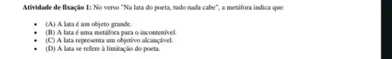 Atividade de fixação 1:No verso "Na lata do poeta, tudo nada cabe", a metifora indica que:
(A) A lata é um objeto grande.
(B) A lata é uma metáfora para o incontenível
(C) A lata representa um objetivo alcançável.
(D) A lata se refere à limitação do poeta.