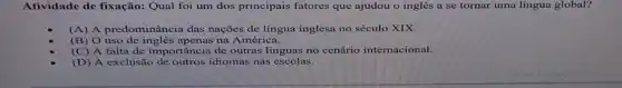 Atividade de fixação: Qual foi um dos principais fatores que ajudou o inglês a se tornar uma língua global?
(A) A predominância das nações de língua inglesa no século XIX.
(B) 0 na América.
(C) A falta de importância de outras línguas no cenário internacional.
(D) A exclusão de outros idiomas nas escolas.