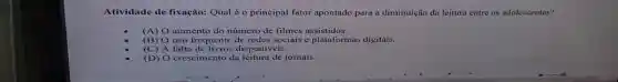 Atividade de fixação: Qual é o principal fator apontado para a diminuição da leitura entre os adolescentes?
(A) O aumento do número de filmes assistidos.
(B)O uso frequente de redes sociais e plataformas digitais.
(C)A falta de livros disponiveis.
(D) O crescimento da leitura de jornais.