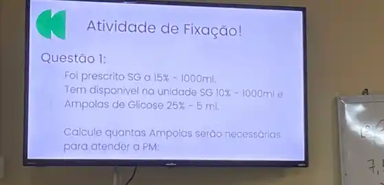 Atividade de Fixação!
Questão 1:
Foi prescrito SG a 15% -1000ml
Tem disponivel na unidade SG 10% -1000ml e
Ampolas de Glicose 25% -5ml
Calcule quantas Ampolas serão necessárias
para atender a PM: