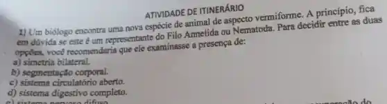 ATIVIDADE DE ITINERÁRIO
1) Um biólogo encontra uma nova espécie de animal de aspecto vermiforme . A princípio, fica
em dúvida se este é um representante do Filo Annelida ou Nematoda. Para decidir entre as duas
opçōes, você recomendaria que ele examinasse a presença de:
a) simetria bilateral.
b) segmentação corporal.
c)circulatório aberto.
d) sistema digestivo completo.
cictoma nomine difficn