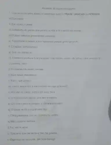 Atividade de lingua portuguesa
1. Leia os enunciados abaixo e classifique quem é FRASE ORACÁO ou PERIODO
a) Que medo!
b) Ele chutou a porta
c) Coitadinho do garoto que perdeu a mae e foi expulso da escola!
d) O povo odela os governantes corruptos
e) Transmitirei o recado a sua namorada porque gosto de você.
f) Coragem companheiro!
g) Que voz estranhal
h) A lanterna produzia boa claridade, mas mesmo assim nào achei o que procurava.
i) Luizinho, não!
j) As risadas não eram normais
k) Que alivio, meu Deus!
I) Mano, que golaçol
m) Vocés assistiram à transmissão do jogo pela tevê?
n) Em vez de nadar preferiram jogar bola.
0) futebol povo paixão pelo tem brasileiro
p) Correram para a garagem e entraram no carro
q) sobre verde era gramado céu
r) Clara passeava com as crianças no jardim.
s) Mão Luizinho trêmula
t) Fui, vime venci
u) Sois anjo que me tenta e nào me guarda
v) Diga logo se vai poder sair hoje comigo