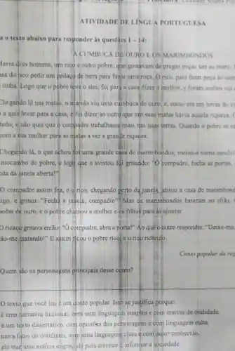 ATIVIDADE DE LINGUA PORTUGUESA
a o texto abaixo para responder às questōes 1-14
A CUMBUCA DE OURO E OS MARIMBONDOS
lavia dois homens um rico c outro pobre, que gostavam de pregar peças um ao outro.
isa do fico pedir um pedaço de terra para fazer uma roça. Orico, para fazer peça ao outr
tinha. Logo que o pobre teve o sim foi para a casa dizer a mulher, e foram ambos ver
Chegando lá nas matas, o matido viu uma cumbuca de ouro, e, como era em terras do cc
a quis levar para a casa, e foi dizer ao outro que eth suas matas havia aquela riqueza. (
tado, e não quis que o compadre trabalhasse mais nas suas terras Quando o pobre se re
com a sua mulher para as miatas a ver a grande riqueza.
Chegando lá, o que achoulfoi uma grande casa de marimbondos:meteu-a numa mochil
mocambo do pobre, e logg que o avistou foi gritando: %compadre, fecha as portas,
da da janela aberta!"
compadre assim fez, e olrico , chegando perto da janela,atirou a casa de marimbond
igo, e gritou:"Fecha a janela , compadre!" Mas as marimbondos bateram no chão,
edas de ouro, e o pobre chamou a mulher e os filhos para as'ajuntar.
ricaço gritava então:"O compadre, abra a porta!" Ao que o outro respondia:"Deixe-me,
ão-me matando!"E assim ficou o pobre rico,elo rico ridículo.
Conto popular da reg
Quem são os personagens principais desse conto?
texto que você leu é um donto popular. Isso se justifica porque:
é uma narrativa ficcional, cóm uma linguagem simples e com marcas de oralidade.
é um texto dissertativo, com opiniōes dos personagens e com linguagem culta.
narra fatos do cotidiano,com uma linguagem clara é com autor conhecido.
ele traz uma notícia engraçada para entreter @informar à sociedade.