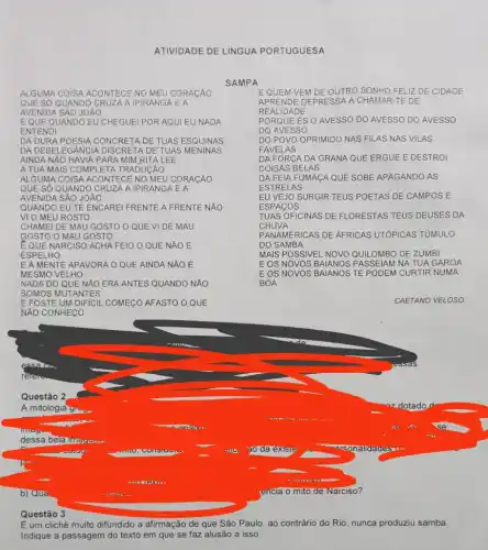 ATIVIDADE DE LiNGUA PORTUGUESA
ALGUMA COISA ACONTECE NO MEU CORACÃO
QUE SỐ QUANDO CRUZA A IPIRANGA E A
AVENIDA SÁO JOAO
É QUE QUANDO EU CHEGUEl POR AQUI EU NADA
ENTENDI
DA DURA POESIA CONCRETA DE TUAS ESQUINAS
DA DESELE GANCIA DISCRETA DE TUAS MENINAS
AINDA NĂO HAVIA PARA MIM RITA LEE
A TUA MAIS COMPLETA TRADUCÁO
ALGUMA COISA ACONTECE NO MEU CORACAO
QUE SỐ QUANDO CRUZA A IPIRANGA EA
AVENI DA SẢO JOÁO
QUANDO EU TE ENCARE!FRENTE A FRENTE NAO
VI O MEU ROSTO
CHAMEI DE MAU GOSTO O QUE VI DE MAU
GOSTO O MAU GOSTO
E QUE NARCISO ACHA FEIO O QUE NĂO E
ESPELHO
EA MENTE APAVORA O QUE AINDA NĂO E
MESMO VELHO
NADA DO QUE NĂO ERA ANTES QUANDO NĂO
SOMOS MUTANTES
E FOSTE UM DIFICIL COMEçO AFASTO O QUE
NAO CONHECO
SAMPA
EQUEM VEM DE OUTRO FELIZ DE CIDADE
APRE NDE DEPRESS A A CHAMAR-TE DE
REALID ADE
PORQ UE ÉS O AVESSO DO AVESSO DO AVESSO
DO AVESSO
DO POVO OPRIMIDO NAS FILAS NAS VILAS
FAVEL AS
DA FO RCA DA GRANA QUE ERGUE E DESTRO
COISAS BELAS
DA FEIA FUMACA QUE SOBE APAGANDO AS
ESTR ELAS
EU VEJO SURGIR TEUS POETAS DE CAMPOS E
ESPA cos
TUAS OFICINAS DE FLORESTAS TEUS DEUSES DA
CHUVA
PANAMERICAS DE AFRICAS UTÓPICAS TỦMULO
DO SAMBA
MAIS POSSIVEL NOVO QUILOMBO DE ZUMBI
E OS NOVOS PASSEIAM NA TUA GAROA
EOS NOVOS BAIANOS TE PODEM CURTIR NUMA
BOA
CAETANO VELOSO
Questão 3
É um clichê muito difundido a afirmação de que São Paulo, ao contrário do Rio, nunca produziu samba.
Indique a passagem do texto em que se faz alusão a isso.