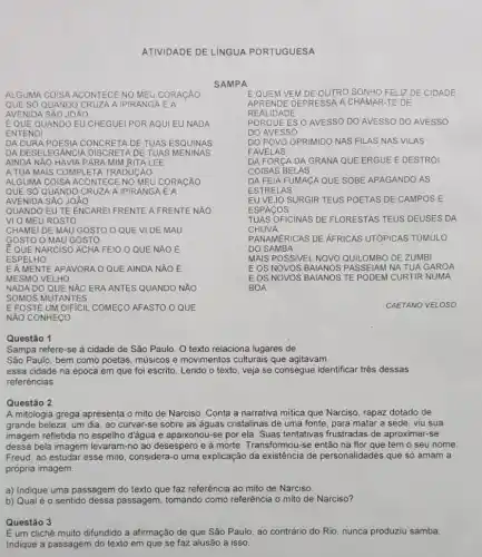 ATIVIDADE DE LiNGUA PORTUGUESA
SAMPA
ALGUMA COISA ACONTECE NO MEU CORACÃO
QUE SỐ QUANDO CRUZA A IPIRANGA EA
AVENIDA SAO JOAO
EQUEM VEM DE OUTRO SONHO FELIZ DE CIDADE
APRENDE DEPRESSA A CHAMAR-TE DE
REALIDA DE
EQUE QUANDO EU CHEGUEl POR AQUI EU NADA
ENTENDI
PORQ UE ÉS O AVESSO DO AVESSO DO AVESSO
DO AVES so
DO POVO OPRIMIDO NAS FILAS NAS VILAS
FAVEL AS
DA DURA POESIA CONCRETA DE TUAS ESQUINAS
DA DESELEG ANCIA DISCRETA DE TUAS MENINAS
AINDA NAO HAVIA PAR A MIM RITA LEE
DA FORCA DA GRANA QUE ERGUE E DESTRÓI
COISAS BELAS
A TUA MAIS COMPL ETA TRADUCÁO
DA FEIA FUMACA QUE SOBE APAGANDO AS
ESTR ELAS
ALGUMA COISA ACONTECE NO MEU CORACÄO
QUE SỐ QUANDO C RUZA A IPIRANGA E A
AVENIDA SẢO JOÁO
EU VEJO SURGIR TEUS POETAS DE CAMPOS E
ESPACOS
QUANDO EU TE ENCARE!FRENTE A FRENTE NAO
VI O MEU ROSTO
TUAS OFICINAS DE FLORESTAS TEUS DEUSES DA
CHUVA
CHAMEI DE MAU GOSTO O QUE VI DE MAU
GOSTO O MAU GOSTO
PANAMERICAS DE AFRICAS UTÓPICAS TỦMULO
DO SAMBA
E QUE NARCISO ACHA FEIO O QUE NÁO E
ESPEI LHO
MAIS POSSIVEL NOVO QUILOMBO DE ZUMBI
EA MENTE APAVORA O QUE AINDA NĂO E
MESMO VELHO
EOS NOVOS PASSEIAM NA TUA GAROA
NADA DO QUE NĂO ERA ANTES QUANDO NAO
SOMOS MUTANTES
EOS NOVOS BAIANOS TE PODEM CURTIR NUMA
BOA
E FOSTE UM DIFICIL COMEGO AFASTO O QUE
NÃO CONHECO
CAETANO VELOSO
Questão 1
Sampa refere-se à cidade de São Paulo O texto relaciona lugares de
São Paulo, bem como poetas, musicos e movimentos culturais que agitavam
essa cidade na época em que foi escrito Lendo o texto, veja se consegue identificar tres dessas
referências.
Questão 2
A mitologia grega apresenta o mito de Narciso Conta a narrativa mitica que Narciso, rapaz dotado de
grande beleza, um dia ao curvar-se sobre as águas cristalinas de uma fonte, para matar a sede, viu sua
imagem refletida no espelho d'água e apaixonou-se por ela. Suas tentativas frustradas de aproximar-se
dessa bela imagem levaram -no ao desespero e à morte. Transformou-se então na flor que tem o seu nome.
Freud, ao estudar esse mito, considera-o uma explicação da existência de personalidades que só amam a
própria imagem.
a) Indique uma passagem do texto que faz referência ao mito de Narciso
b) Qual é 0 sentido dessa passagem tomando como referência o mito de Narciso?
Questão 3
É um clichê muito difundido a afirmação de que São Paulo, ao contrário do Rio, nunca produziu samba.
Indique a passagem do texto em que se faz alusão a isso.