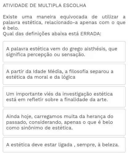 ATIVIDADE DE MULTIPLA ESCOLHA
Existe uma maneira equivocada de utilizar a
palavra estétic , relacionado-a apenas com o que
é belo.
Qual das definições abaixa está ERRADA:
A palavra estética vem do grego aisthésis , que
significa percepção ou sensação.
A partir da Idade Média , a filosofia separou a
estética da moral e da logica
Um importante viés da cão estética
está em refletir sobre a finalidade da arte.
Ainda hoje , carregamo s muita da herança do
passado , considerando , apenas o que é belo
como sinônimo de estética.
A estética deve estar ligada , sempre, à beleza.