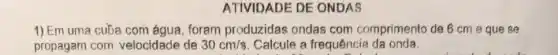 ATIVIDADE DE ONDAS
1) Em uma cuba com água, foram produzidas ondas com comprimento de 6 cm eque se
propagam com velocidade de 30cm/s Calcule a frequência da onda.