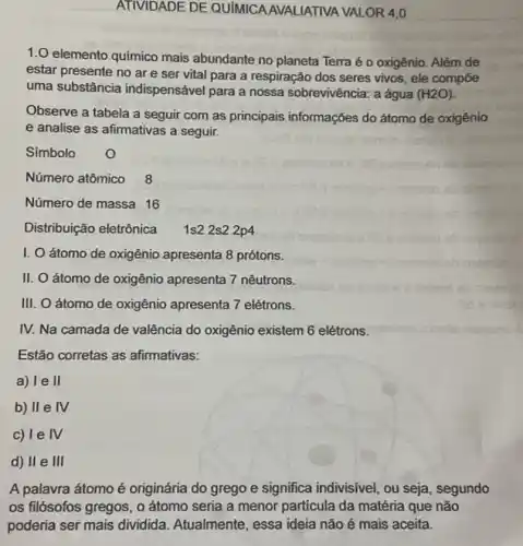 ATIVIDADE DE QUIMICA AVALIATIVA VALOR 4,0
1.0 elemento químico mais abundante no planeta Terra é o oxigênio. Além de
estar presente no ar e ser vital para a respiração dos seres vivos, ele compōe
uma substância indispensável para a nossa sobrevivência: a água (H2O)
Observe a tabela a seguir com as principais informações do átomo de oxigênio
e analise as afirmativas a seguir.
Simbolo
Número atômico 8
Número de massa 16
Distribuição eletrônica
1s2 2s2 2p4
I. Oátomo de oxigênio apresenta 8 prótons.
II. O átomo de oxigênio apresenta 7 nêutrons.
III. O átomo de oxigênio apresenta 7 elétrons.
IV. Na camada de valência do oxigênio existem 6 elétrons.
Estão corretas as afirmativas:
a) I e II
b) II e IV
c) le IV
d) II e III
A palavra átomo é originária do grego e significa indivisivel, ou seja, segundo
os filósofos gregos, o átomo seria a menor particula da matéria que não
poderia ser mais dividida. Atualmente essa ideia não é mais aceita.