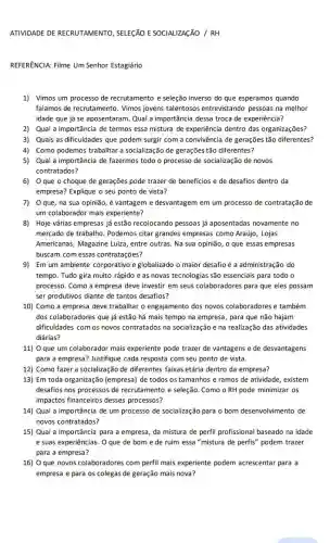 ATIVIDADE DE RECRUTAMENTO , SELEGÃO E SOCIALIZAçãO /RH
REFERENCIA: Filme Um Senhor Estagiário
1) Vimos um processo de recrutamento e seleção inverso do que esperamos quando
falamos de recrutamento. Vimos jovens talentosos entrevistandc pessoas na melhor
idade que já se aposentaram. Qual a importância dessa troca de experiência?
2) Qual a importância de termos essa mistura de experiência dentro das organizações?
3) Quais as dificuldades que podem surgir com a convivência de gerações tão diferentes?
4) Como podemos trabalhar a socialização de gerações tão diferentes?
5) Qual a importancia de fazermos todo o processo de socialização de novos
contratados?
6) Oque o choque de gerações pode trazer de beneficios e de desafios dentro da
empresa? Explique o seu ponto de vista?
7) Oque, na sua opinião, é vantagem e desvantagem em um processo de contratação de
um colaborador mais experiente?
8) Hoje várias empresas já estão recolocando pessoas já aposentadas novamente no
mercado de trabalho. Podemos citar grandes empresas como Araújo, Lojas
Americanas, Magazine Luiza , entre outras. Na sua opinião, o que essas empresas
buscam com essas contratações?
9) Em um ambiente corporativo e globalizado o maior desafio é a administração do
tempo. Tudo gira muito rápido e as novas tecnologias são essenciais para todo o
processo. Como a empresa deve investir em seus colaboradores para que eles possam
ser produtivos diante de tantos desafios?
10) Como a empresa deve trabalhar o engajamento dos novos colaboradores e também
dos colaboradores que já estão há mais tempo na empresa, para que não hajam
dificuldades com os novos contratados na socialização e na realização das atividades
diárias?
11) O que um colaborador mais experiente pode trazer de vantagens e de desvantagens
para a empresa? Justifique cada resposta com seu ponto de vista.
12) Como fazer a socializaçãc de diferentes faixas etária dentro da empresa?
13) Em toda organização (empresa) de todos os tamanhos e ramos de atividade, existem
desafios nos processos de recrutamento e seleção. Como o RH pode minimizar os
impactos financeiros desses processos?
14) Qual a importância de um processo de socialização para o bom desenvolvimento de
novos contratados?
15) Qual a importância para a empresa, da mistura de perfil profissional baseado na idade
e suas experiências. 0 que de bom e de ruim essa "mistura de perfis" podem trazer
para a empresa?
16) O que novos colaboradores com perfil mais experiente podem acrescentar para a
empresa e para os colegas de geração mais nova?