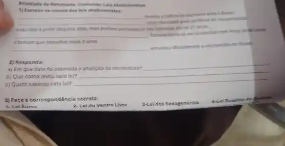 Atividade de Retom da: Conteudo Leis Abolicionistas
__
Proiblu o traffico de escravor para o Branil.
__
zdava liberdade para os filhos de escravizatios
nascidos a partir daquela data mas podiam permanecer nas fazendas ate os 21 anos.
1)Escreva on nomes das leis abolicionistes:
__
-Tomava livres os escravizados com mais de 50 amos
e tinham que trabalhar mais 3 anos.
__
cencerrou officialmente a escravidac to Brasil.
2) Responda:
a) Em que data foi assinada a abolição da escravatura?
__
b) Que nome levou esta lei?
c)Quem assinou esta lei?
__
3) Faça a corre spondéncia correta:
1-Lei Aurea
2. Lei do Ventre Livre