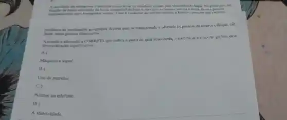 A atividade de transporte e definida como levar (1) condurir coisas para determinado lugar. No principio, em
funcilo da baisa atividade de troca comercial de bens e servicos, o homem utiliza a forca fisica e poucos
pamentis para transportar coisas Com a evoluçǎo do conhecimento, o homem percebe que existem
produtos de localização geografica diversa que, se transportado
as pessoas de centros urbanos, ele
pode obter ganhos financeiros
a alternativa CORRETA que indica a partir de qual descoberta, o sistema de transporte ganhou uma
diversificaçlo significativa.
A)
Maquina a vapor
B)
Uso do petróleo
C)
Acesso ao telefone.
D)
A eletricidade.