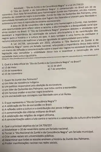 Atividade - "Dia do Zumbi da Consciência Negra"e a Lei
14.759/23
"Dia do Zumbi e da Consciência Negra'é comemorado no Brasil em 20 de
novembro. Essa data foi escolhida para homenagear Zumbi dos Palmares, um dos maiores
simbolos da resistência negra a escravidão. Zumbi foi lider do Quilombo dos Palmares , uma
comunidade formada por escravizados que fugiam das fazendas e lutavam pela liberdade e
autonomia em meio à repressão do sistema escravocrata.
A data do 20 de novembro não é apenas uma homenagem a Zumbi mas também
uma oportunidade para refletir sobre o racismo, a discriminação e a desigualdade racial que
ainda existem no Brasil O "Dia da Consciência Negra" promove debates e atividades que
destacam a importância da valorização da cultura afro-brasileira e da contribuição dos
negros para a história e a cultura do país A data tambémé uma forma de combater o
racismo estrutural e de reafirmar a luta por igualdade de oportunidades para todos.
A Lei 14.759 sancionada em 2023 oficializa o "Dia Nacional de Zumbi e da
Consciência Negra" como um feriado nacional, reforçando a importância dessa data como
um marco de reflexão e conscientização sobre o papel dos negros na sociedade brasileira. A
legislação visa consolidar a visibilidade dessa luta e incentivar a construção de uma
sociedade mais justa e igualitária.
Bibliografia: https://brasilexcola.uol.com by/datas-conemoratives/dia-nacional-da-conscience/negra.htm, www.planatic,gov.br.www palmares.gov.br
1. Qualé a data oficial do "Dia do Zumbi e da Consciência Negra'no Brasil?
a) 13 de maio
b) 22 de abril
c) 20 de novembro
d) 7 de setembro
e) 15 de novembro
2. Quem foi Zumbi dos Palmares?
a) Um líder da resistência indigena.
b) Um politico responsáve pela abolição da escravatura.
c) Um líder do Quilombo dos Palmares, que lutou contra a escravidão.
d) Um famoso orador e escritor negro brasileiro.
e) Um escravizado que conseguiu sua liberdade com a Lei Áurea.
3. O que representa 0 "Dia da Consciência Negra"?
a) A celebração do fim da escravidão no Brasil.
b) A reflexão sobre a cultura e a contribuição dos povos indigenas.
c) A comemoração das vitórias militares do Brasil.
d) A celebração das religiões de origem africana.
e) A conscientização sobre a luta contra o racismo e a valorização da cultura afro-brasileir
4. Qual o principal objetivo da Lei 14.759/23
a) Estabelecer o 20 de novembro como um feriado nacional.
b) Tornar o "Dia Nacional de Zumbi e da Consciência Negra" um feriado municipal.