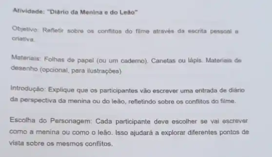 Atividade: "Diário da Menina e do Leão"
Objetivo: Refletir sobre os conflitos do filme através da escrita pessoal e
criativa.
Materiais: Folhas de papel (ou um caderno). Canetas ou lápis Materiais de
desenho (opcional para ilustrações)
Introdução: Explique que os participantes vão escrever uma entrada de diário
da perspectiva da menina ou do leão , refletindo sobre os conflitos do filme.
Escolha do Personagem: Cada participante deve escolher se vai escrever
como a menina ou como o leão. Isso ajudará a explorar diferentes pontos de
vista sobre os mesmos conflitos.