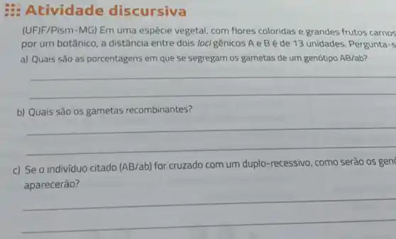 Atividade discursiva
(UFJF/Pism-MG) Em uma espécie vegetal com flores coloridas e grandes frutos carnos
por um botânico, a distância entre dois locigênicos A e Bé de 13 unidades. Pergunta -S
a) Quais são as porcentagens em que se segregam os gametas de um genótipo AB/ab
__
b) Quais são os gametas recombinantes?
__
c) Se o indivíduo citado (AB/ab)
for cruzado com um duplo-recessivo, como serão os gen
__