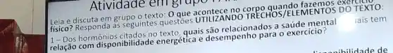 Atividade em grup
Leia e discuta em grupo o texto: 0 no corpo quando fazemos exer
fisico? Responda as seguintes questoes UTILIZANDO TRECHOS /ELEMENTOS DO TEXTO:
1- Dos hormônios citados no texto, quais são relacionados a saúde mental lais tem
relação com disponibilidac le energética e desempenho para o exercício?