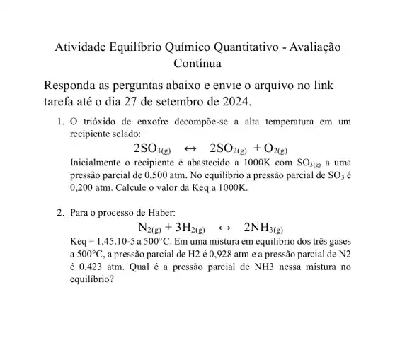 Atividade Equilibrio Químico Quantitativo - Avaliação
Continua
Responda as perguntas abaixo e envie o arquivo no link
tarefa até o dia 27 de setembro de 2024.
1. 0 trióxido de enxofre decompoe-se a alta temperatura . em um
recipiente selado:
2SO_(3(g))rightarrow 2SO_(2(g))+O_(2(g))
Inicialmente o recipiente é abastecido a 1000K . com SO_(3(g)) a uma
pressão parcial de 0 ,500 atm. No equilibrio a pressão parcial de SO_(3) é
0,200 atm. Calcule o valor da Keq a 1000K.
2. Para o processo de Haber:
N_(2(g))+3H_(2(g))rightarrow 2NH_(3(g))
Keq=1,45.10-5a500^circ C Em uma mistura em equilibrio dos três gases
a 500^circ C , a pressão parcial de H2 é 0,928 atm e a pressão parcial de N2
é 0.423 atm. Qual é a pressão parcial de NH3 nessa mistura no
equilibrio?