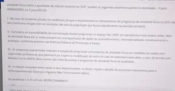 atividade fisica sobre a qualidade de vida de usuários do SUS'',
analise as seguintes assertivas quanto a veracidade - Vpara
VERDADEIRO, ou Fpara FALSO:
1-No caso do presente estudo, há evidências de que o investimento no oferecimento de programas de atividade fisica no SUS nǎo
tem nenhuma relação com as condições de vida da população que busca atendimento na atenção primária.
II - Considera-se a possibilidade de estruturação desses programas no espaço das UBSF, em perspectiva mais ampla, onde, além
da atividade fisica em si, esses possam ser acompanhados de ações de aconselhamento intersetorialidade,monitoramento e
avaliação, conforme previsto nas Politicas Públicas de Promoção a Saúde.
III - As propostas supracitadas induzem à criação de programas comunitários de atividade fisica em unidades de saúde, com
supervisão profissional, que permitem ao usuário a modificação do estilo de vida de sedentário para ativo, o que, de acordo com
Kokubun et al. (2007)deve ocorrer por meio do acesso a programas de atividade fisica de qualidade
IV-A relação complexa entre saúde e seus determinantes no Brasil, impoe o desafio de encontrar mecanismos para o
enfrentamento das Doenças e Agravos Não Transmiss/veis (Dant).
As assertivas I, II, III e IV são, RESPECTIVAMENTE: