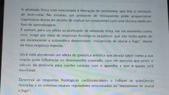 A atividade física está relacionada à liberação de serotonina, que traz a sensação
de bem-estar.No entanto, um ambiente de treinamento pode proporcionar
imprevistos diante do desafio de realizar um movimento com uma técnica ainda em
fase de aprendizagem.
E comum, para um atleta ou praticante de atividade fisica, em um momento como
esse, reagir por meio de respostas fisiológicas negativas, que são todas parte de
um inconsciente e automático denominado "mecanismo de atacar e fugir", diante
da nova exigência imposta.
Você está atendendo um atleta de ginástica artística que deseja saber como a sua
reação pode influenciar no desempenho esperado, caso ele perceba que errou o
cálculo da distância para manter contato com o aparelho e que a queda será
inevitável.
Descreva as respostas fisiológicas cardiovasculares e indique as substâncias
liberadas e os sistemas neurais reguladores relacionados ao "mecanismo de atacar
e fugir".