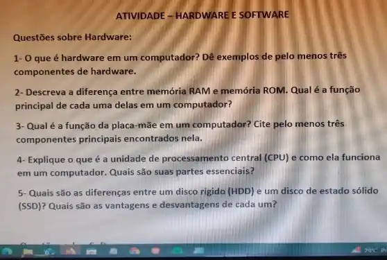 ATIVIDADE -HARDWARE E SOFTWARE
Questōes sobre Hardware:
1- 0 que é hardware em um computador? Dê exemplos de pelo menos três
componentes de hardware.
2- Descreva a diferença entre memória RAM e memória ROM. Qual é a função
principal de cada uma delas em um computador?
3- Qual é a função da placa-mãe em um computador?Cite pelo menos três
componentes principais encontrados nela.
4- Explique o que é a unidade de processamento central (CPU) e como ela funciona
em um computador ,Quais são suas partes essenciais?
5- Quais são as diferenças entre um disco rigido (HDD) e um disco de estado solido
(SSD)? Quais são as vantagens e desvantagens de cada um?