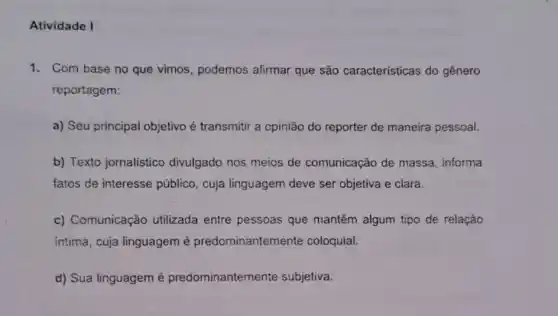 Atividade I
1. Com base no que vimos, podemos afirmar que são características do gênero
reportagem:
a) Seu principal objetivo é transmitir a opinião do reporter de maneira pessoal.
b) Texto jornalistico divulgado nos meios de comunicação de massa informa
fatos de interesse público, cuja linguagem deve ser objetiva e clara.
c) Comunicação utilizada entre pessoas que mantêm algum tipo de relação
intima, cuja linguagem é predominantemente coloquial.
d) Sua linguagem é predominantemente subjetiva.