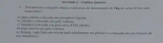 Atividade I-Cinética Química
1.Em qual das condiçoes abaixo o processo de deterioração de 1kg de carne de boi será
mais lento?
a) peça inteira colocada em nitrogênio liquido.
b) fatiada e colocad em gelo comum.
c) fatiada e colocada em gelo seco (CO2 sólido).
d) pega inteira em gelo comum.
e) fatiada, cada fatia envolvida individualmente em plástico e colocada em um freezer de
uso doméstico.