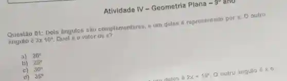 Atividade IV - Geometria Plana -9^circ  ano
Questão 01: Dois ângulos são complementares e um deles é representado por x. O outro
ángulo é 3times 10^circ  Qual é o valor de x?
a) 20^circ 
b) 25^circ 
c) 30^circ 
d) 35^circ 
m deles 2x+15^circ  O outro ángulo acute (hat (o))times 0