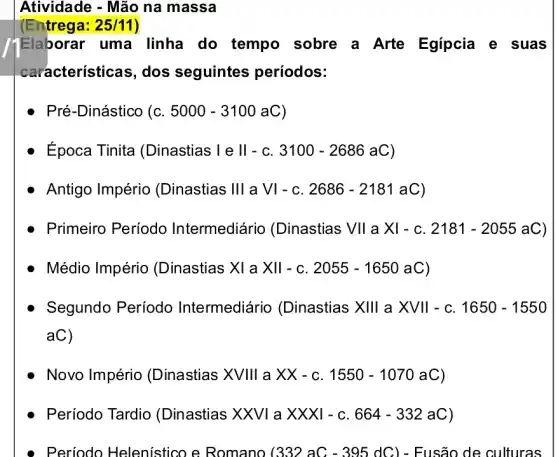 Atividade - Mão na massa
(Entrega: 25/11
Elaborar uma linha do tempo sobre a Arte Egípcia e suas
características, dos seguintes períodos:
Pré-Dinástico (C. 5000-3100aC
Época Tinita (Dinastias I e ll - C. 3100-2686aC
Antigo Império (Dinastias Ill a VI - C. 2686 - 2181 aC)
Primeiro Período Intermediário (Dinastias VII a X / - C. 2181 - 2055 a C)
Médio Império (Dinastias XI a XII - C. 2055-1650 aC)
Segundo Período Intermediário (Dinastias XIII a XVII - C. 1650 -1550
aC)
Novo Império (Dinastias XVIII a XX - C. 1550-1070aC)
Período Tardio (Dinastias XXVI a X XXI - C. 664-332aC)
Periodo Helenistico e Romano (332 aC - 3 .95 dC) - Fusão de culturas