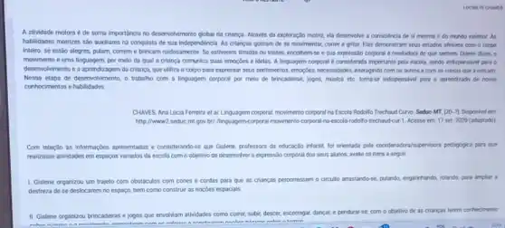 A atividade motora é de suma importância no deservolvimento global da criança Através da exploração motriz ela deservolve a consciencia de si mesma e do mundo exterior. As
habilidades motrizes sáo auxiliares na conquista de sua Independencia. As crianças gostam de se movimentar, correr e gritar. Elas demonstram seus estados afetivos com o corpo
inteiro: se estão alegres pulam, correm e brincam ruidosamente. Se estiverem timidas ou tristes, encolhem-se e sua expressão corporal e reveladora do que sentem. Diante disso, o
movimento é uma linguagem por meio da qual a criança comunica suas emoçdes e idelas. A linguagem corporal é considerada importante pela escola, sendo indispensivel para o
desenvolvimento e a aprendizagem da criança, que utiliza o corpo para expressar seus sentimentos, emogries, necessidales interagindo com os outros e com as colsas que a cercam.
Nessa etapa de desenvolvimento,o trabalho com a linguagem corporal por melo de brincadeiras, jogos, música etc. torna-se Indispensavel para o aprendizado de novos
conhecimentos e habilidades
CHAVES, Ana Lucia Ferreira et at Linguagem corporal; movimento corporal na Escola Rodolfo Trechaud Curvo. Seduc-MT [20-9]. Disponivel em
http://www.2.seduc.mL.gov br//lingugem-corporal-movimento-corporal-na escola-rodollo-trechaud-cur-1. Acesso em: 17 set. 2020 (adaptado)
Com relação às informações apresentadas e considerando se que Gislene, professora da educação infantil, for orientada peta coordenadora/supervisora perdaptiplea para que
realizasse atividades em espagos variados da escola com o objetivo de deservolver a expressão corporal dos seus alunos, avalie os itens a segulr.
1. Gislene organizou um trajeto com obstáculos com cones e cordas para que as crianças percorressem o circuito arrastando-se, pulando engatirhando, rolando, para ampliar a
destreza de se deslocarem no espaço, bem como construit as nocôes espacials
II. Gislene organizou brincadeiras e jogos que envolviam atividades como correr, sublic,descer, escorregar, dançar, e pendurarse, com o objetivo de as crianças terem conhecimento
thmnn
mmnn