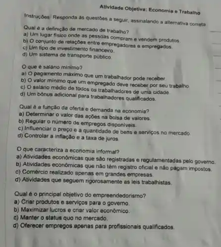 Atividade Objetiva Economia e Trabalho
Instruçōes Responda às questōes a seguir assinalando a alternativa correta.
Qual é a definição de mercado de trabalho?
a) Um lugar fisico onde as pessoas compram e vendem produtos.
b) O conjunto de relações entre empregadores e empregados.
c) Um tipo de investimento financeiro.
d) Um sistema de transporte público.
que é salário minimo?
a)
pagamento máximo que um trabalhador pode receber.
b)
valor mínimo que um empregado deve receber por seu trabalho.
c)
salário médio de todos os trabalhadores de uma cidade.
d) Um bônus adicional para trabalhadores qualificados.
Qual é a função da oferta e demanda na economia?
a) Determinar o valor das ações na bolsa de valores.
b) Regular o número de empregos disponiveis.
c) Influenciar o preço e a quantidade de bens e serviços no mercado.
d) Controlar a inflação e a taxa de juros.
que caracteriza a economia informal?
a) Atividades econômicas que são registradas e regulamentadas pelo governo
b) Atividades econômicas que não têm registro oficial e não pagam impostos.
c) Comércio realizado apenas em grandes empresas.
d) Atividades que seguem rigorosamente as leis trabalhistas.
Qual é o principal objetivo do empreendedo rismo?
a) Criar produtos e serviços para o governo.
b) Maximizar lucros e criar valor econômico.
c) Manter o status quo no mercado.
d) Oferecer empregos apenas para profissionais qualificados.