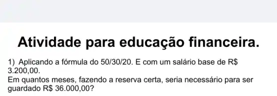 Atividade p ara educa cao fina nce ira.
1) Aplicando a fórmula do 50/30/20. E com um salário base de R 
3.200,00
Em quantos meses , fazendo a reserva certa , seria necessário para ser
guardado R 36.000,00