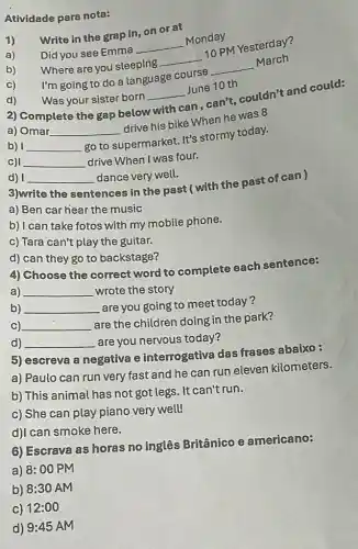 Atividade para nota:
1)
Write in the grap in, on or at
Did you see Emma
__
Monday
b) Where are you sleeping
__
10 PM Yesterday?
I'm going to do a language course
__
March
Was your sister born
__
June 10 th
2) Complete the gap below
with
can , can't, couldn't and could:
a) Omar __
drive his bike When he was 8
b) __
go to supermarket. It's stormy today.
C) __ drive When I was four.
d) __ dance very well.
3)write the sentences in the past (with the past of can)
a) Ben car hear the music
b) I can take fotos with my mobile phone.
c) Tara can't play the guitar.
d) can they go to backstage?
4) Choose the correct word to complete each sentence:
a) __ wrote the story
b) __ are you going to meet today?
C) __
are the children doing in the park?
d) __ are you nervous today?
5) escreva a negativa e interrogativa das frases abaixo :
a) Paulo can run very fast and he can run eleven kilometers.
b) This animal has not got legs. It can't run.
c) She can play piano very well!
d)I can smoke here.
6) Escrava as horas no inglês Britânico e americano:
a) 8:00 PM
b) 8:30 AM
c) 12:00
d) 9:45 AM