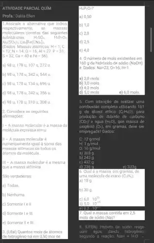 ATIVIDADE PARCIAL QUIM
Profa.: Dalila Ellen
1.Assinale a alternativa que indica,
respectivamente, as massas
moleculares corretas das seguintes
substâncias: H_(2)SO_(4)	H_(4)P_(2)O_(7)
Al_(2)(SO_(4))_(3),Ca3[Fe(CN)_(6)]_(2)
(Dados: Massas atômicas: H=1;C
=12;N=14;O=16,Al=27,P=31;
S=32;Ca=40 e Fe=56 )
a) 98 u, 178 u, 107 u, 272 u.
b) 98 u, 178 u, 342 u, 544 u.
c) 98 u, 178 u, 134 u, 696 u.
d) 98 u, 178 u, 342 u, 356 u.
e) 98 u, 178 u, 310 u, 308 u.
2. Considere as seguintes
afirmações:
| - A massa molecular é a massa da
molécula expressa em u.
III - A massa molecularé
numericamen te igual à soma das
massas atômicas de todos os
átomos da molécula.
III - A massa molecular é a mesma
que a massa atômica.
São verdadeiras:
a) Todas.
b) Nenhuma.
C Somente I e II
d) Somente I e III.
e) Somente II e III.
3. (Ufal) Quantos mols de átomos
de hidrogênio há em 0,50 mol de
H_(4)P_(2)O_(7)
a) 0,50
b) 1,0
c) 2,0
d) 2,5
e) 4,0
4. O número de mols existentes em
1160 a de hidróxido de sódio (NaOH)
é: Dados: Na=23;O=16;H=1
a) 2,0 mols.
|b) 3,0 mols.
c) 4,0 mols.
d) 5,0 mols.
e) 6,0 mols.
5. Com intenção de realizar uma
combustão completa utilizando 161
g de álcool etilico (C_(2)H_(6)O) , para
produção de dióxido de carbono
(CO_(2)) e água (H_(2)O) , que massa de
oxigênio (O_(2)) , em gramas, deve ser
empregada? Dados:
C: 12g/mol
H: 1g/mol
O: 16g/mol
a) 363 g
b) 243 g
C) 432 g
d) 336 g
e) 333g
6. Qual é a massa, em gramas ,de
luma molécula de etano (C_(2)H_(6))
a) 18g.
b) 30 g.
C) 6,0.10^23
d) 5,0.10^-23
e) 0,2.10^23
7. Qual a massa contida em 2,5
mols de sódio (Na)
8. (UFBA) Hidreto de sódio reage
com água, dando hidrogênio,
segundo a reação: NaH+H_(2)Oarrow