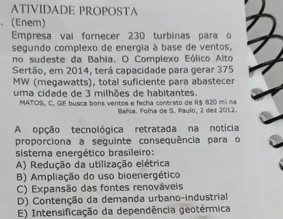 ATIVIDADE PROPOSTA
. (Enem)
Empresa vai fornecer 230 turbinas para 0
segundo complexo de energia à base de ventos,
no sudeste da Bahia O Complexo Eólico Alto
Sertão, em 2014, terá capacidade para gerar 375
MW (megawatts , total suficiente para abastecer
uma cidade de 3 milhões de habitantes.
MATOS, C. GE busca bons ventos e fecha contrato de R 820 mina
Bahia. Folha de S Paulo, 2 dez 2012.
A opção tecnológica retratada na notícia
proporciona a seguinte consequência para 0
sistema energético brasileiro:
A) Redução da utilização elétrica
B) Ampliação do uso bioenergético
C) Expansão das fontes renováveis
D) Contenção da demanda urbano -industrial
E) Intensificação da dependência geotérmica