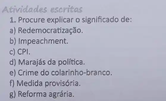 Atividade s escritas
1. Procure explicar o s ignificado de:
a) Redem ocratização.
b) Im peachment.
c) CPI.
d) Marajás da política.
e) Crime do colarinho-bran co.
f) Medida provisória.
g) Reforma agrária.