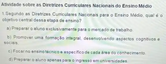 Atividade sobre as Diretrizes Curriculares Nacionais do Ensino Médio
1.Segundo as Diretrizes Curriculares Nacionais para o Ensino Médio, qual é
objetivo central dessa etapa de ensino?
a) Preparar o aluno exclusivamente para o mercado de trabalho.
b) Promover uma formação integra!desenvolvendo aspectos cognitivos e
sociais.
c) Focar no ensino técnico e especifico de cada área do conhecimento.
d) Preparar o aluno apenas para o ingresso em universidades.