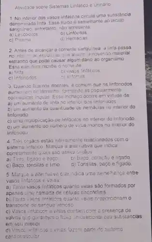 Atividade sobre Sistemas Linfático e Urinário.
1. No interior dos vasos linfáticos circula uma substância
denominada linfa Esse fluido é semelhante ao tecido
sanguineo entretanto, não apresenta
a) Leucócitos
b) Linfócitos
c) Plasma
d) Hemácias
2. Antes de alcancar a corrente sanguinea, a linfa passa
no interior de estruturas que atuam removendo material
estranho que pode causar algum dano ao organismo.
Essa estrutura recebe o nome de
a) linfa
b) vasos linfáticos
c) linfonodos
d) linfomas
3. Quando licamos doentes é comum que os linfonodos
aumentem de tamanho formando as popularmente
conhecidas inguas. Esse inchaço ocorre em virtude de:
a) um aumento de linfa no interior dos linfonogos.
b) um aumento da quantiaade de hemácias no interior do
linfonodo
c) uma multipicação de linfócitos no interior do linfonodo
d) um aumento do número de virus morios no interior do
linfonodo.
4. Três órgáos estáo intimamente reiacionados com o
sistema linfático Marque a alternativa que indica
corretamente quais são esses orgaos:
a) Timo, figado e baço.
b) Baco coracão e figado
c) Baço, tonsilas e timo
d) Tonsilas baço e fígado
5. Marque a alternativa oue indica uma semelhança entre
vasos linfáticos e veias
a) Tanto vasos linfáticos quanto veias são formados por
apenas uma camada de células endoteliais
b) Tanto vasos linfaticos quanto veias proporcionam o
transporte de sangue venoso
c) Vasos infaticos e velas contam com a presença de
valvas que garantem o fluxo unidirecional das substâncias
em seu interior.
d) Vasos linfáticos a valas fazem parte do sisterna
cardiovascular