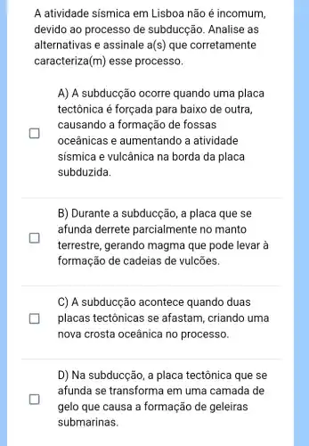 A atividade sísmica em Lisboa não é incomum,
devido ao processo de subducção . Analise as
alternativas e assinale a(s) que corretamente
caracteriza (m) esse processo.
A) A subducção ocorre quando uma placa
tectônica é forçada para baixo de outra,
causando a formação de fossas
oceânicas e aumentando a atividade
sismica e vulcânica na borda da placa
subduzida
B) Durante a subducção, a placa que se
afunda derrete parcialmente no manto
terrestre, gerando magma que pode levar à
formação de cadeias de vulcões.
C) A subducção acontece quando duas
placas tectônicas se afastam, criando uma
nova crosta oceânica no processo.
D) Na subducção, a placa tectônica que se
afunda se transforma em uma camada de