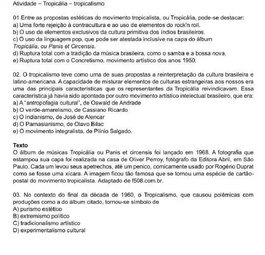 Atividade - Tropicália - tropicalismo
01.Entre as propostas estéticas do movimento tropicalista , ou Tropicália, pode-se destacar:
a) Uma forte rejeição à contracultura e ao uso de elementos do rock'n roll.
b) O uso de elementos exclusivos da cultura primitiva dos indios brasileiros.
c) O uso da linguagem pop, que pode ser atestada inclusive na capa do álbum
Tropicália, ou Panis et Circensis.
d) Ruptura total com a tradição da música brasileira, como o samba e a bossa nova.
e) Ruptura total com o Concretismo , movimento artístico dos anos 1950.
02. O tropicalismo teve como uma de suas propostas a reinterpretação da cultura brasileira e
latino-americana . A capacidade de misturar elementos de culturas estrangeiras aos nossos era
uma das principais características que os representantes da Tropicália reivindicavam. Essa
característica já havia sido apontada por outro movimento artístico intelectual brasileiro, que era:
a) A "antropofagia cultural", de Oswald de Andrade
b) verde-amarelismo, de Cassiano Ricardo
c) indianismo, de José de Alencar
d) Parnasianismo, de Olavo Bilac
e) movimento integralista, de Plínio Salgado.
Texto
álbum de músicas Tropicália ou Panis et circensis foi lançado em 1968. A fotografia que
estampou sua capa foi realizada na casa de Oliver Perroy , fotógrafo da Editora Abril, em São
Paulo. Cada um levou seus apetrechos, até um penico , comicamente usado por Rogério Duprat
como se fosse uma xicara. A imagem ficou tão famosa que sẻ tómou uma espécie de cartão-
postal do movimento tropicalista. Adaptado de f508.com.br.
03. No contexto do final da década de 1960, o Tropicalismo , que causou polêmicas com
produções como a do álbum citado, tornou -se símbolo de
A) purismo estético
B) extremismo politico
C) tradicionalismo artístico
D) experimentalismo cultural