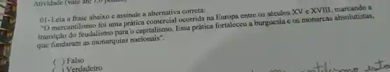 Atividade (vale ate
01-Leia a frase abaixo e assinale a alternativa correta:
"O mercantilismo foi uma prática comercial ocorrida . na Europa entre os séculos XV e XVIII	a
transição do feudalism ) para o capitalismo . Essa prática fortaleceu burguesia e os monarcas absolutistas,
que fundaram as monarquias nacionais".
() Falso
()Verdadeiro