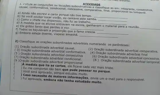 ATIVIDADE
1 . Circule as conjunções ou locuçōes subordinativas e classifique -as em integrante , consecutiva,
causal conformativa , condicional,concessiva , comparativa , final proporcional ou temporal.
a) Ainda não escrevi a carta porque não tive tempo.
__
b) Se você souber tocar violão , eu cantarei este samba.
__
c) Como o chefe me dispensou , não fui ao trabalho
__
d) A medida que os alunos entravan ina escola , ganhavam material para a reunião
__
e) Ele gritou tanto que perdeu a voz.
__
f) Todos os bajulavam proporção que a fama crescia.
__
g)Embora esteja doente , viajarei amanhã.
__
2)Classifique as orações subordinadas adverbiais numerando os parênteses:
(1)Oração subordinada adverbial causal.
Oração subordinada adverbial comparativa.
(3)Oração adverbial conformativa.
(5)Oração subordinada adverbial consecutiva
(4) Oração subordinada adverbial final
(subordinada adverbial condicional.
(6)Oração subordinada adverbial concessiva.
(9 )Oração subordinada adverbial proporcional
(8)Oração subordinada adverbial temporal
()
 A medida que lia as cartas , ele ficava cada vez mais triste.
()
 Eu me comportei tão bem que pude passear no parque.
()
 Você será aprovado estudou muito.
()
 Caso necessite de maiores informações , envie um e -mail para o responsável.
()
 Fui aprovada , embora não tenha estudado muito.