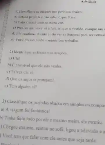 Atividade
1) Identifique as orações nos periodos abaixo.
a) Estava perdida e não sabia o que fazer.
b) Caiu e machucou-se outra vez.
c) Preciso que vocé vá à loja , troque o vestido , compre um
d) Ela continua doente e nǎo vai ao hospital para ser consul
e) Você fez um lindo e minucioso trabalho.
2) Identifique as frases e as oracoes.
a) Ufa!
b) É provável que ele não venha.
c) Talvez ele vá.
d) Que os anjos te protejam!
e) Tem alguém ai?
3)Classifique os periodos abaixo em simples ou compos
a) A viagem foi fantastica!
b) Tinha feito tudo por ele e mesmo assim, ele mentiu.
) Chegou exausto , sentou no sofa, ligou a televisão e a
) Você tem que falar com ele antes que seja tarde.
Drawina d