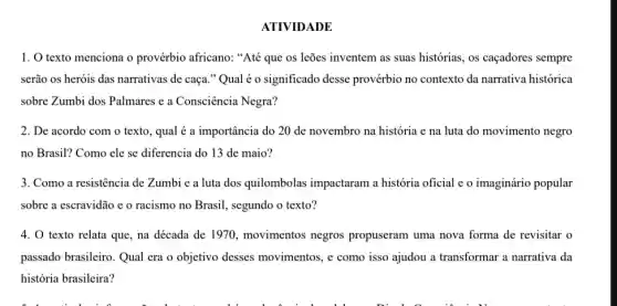 ATIVIDADE
1. O texto menciona o provérbio africano: "Até que os leões inventem as suas histórias, os caçadores sempre
serão os heróis das narrativas de caça." Qual é o significado desse provérbio no contexto da narrativa histórica
sobre Zumbi dos Palmares e a Consciência Negra?
2. De acordo com o texto, qual é a importância do 20 de novembro na história e na luta do movimento negro
no Brasil? Como ele se diferencia do 13 de maio?
3. Como a resistência de Zumbi e a luta dos quilombolas impactaram a história oficial e o imaginário popular
sobre a escravidão e o racismo no Brasil., segundo o texto?
4. 0 texto relata que, na década de 1970, movimentos negros propuseram uma nova forma de revisitar o
passado brasileiro. Qual era o objetivo desses movimentos, e como isso ajudou a transformar a narrativa da
história brasileira?