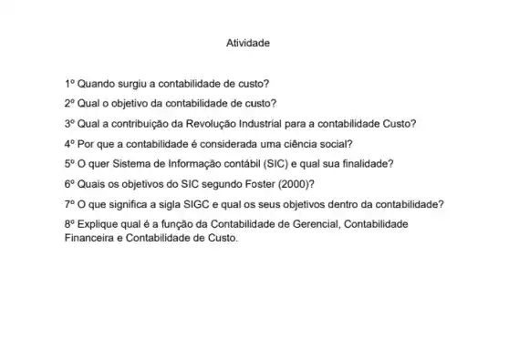 Atividade
1^circ  Quando surgiu a contabilidade de custo?
2^circ  Qual o objetivo da contabilidade de custo?
3^circ  Qual a contribuição da Revolução Industrial para a contabilidade Custo?
4^circ  Por que a contabilidade é considerada uma ciência social?
5^circ O quer Sistema de Informação contábil (SIC) e qual sua finalidade?
6^circ  Quais os objetivos do SIC segundo Foster (2000)?
7^circ O que significa a sigla SIGC e qual os seus objetivos dentro da contabilidade?
8^circ E Explique qual é a função da Contabilidade de Gerencial, Contabilidade
Financeira e Contabilidade de Custo.