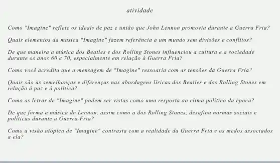 atividade
Como "Imagine" reflete os ideais de paz e união que John Lennon promovia durante a Guerra Fria?
Quais elementos da música "Imagine" fazem referência a um mundo sem divisões e conflitos?
De que maneira a música dos Beatles e dos Rolling Stones influenciou a cultura e a sociedade
durante os anos 60 e 70, especialmente em relação à Guerra Fria?
Como você acredita que a mensagem de "Imagine " ressoaria com as tensies da Guerra Fria?
Quais são as semelhanças e diferenças nas abordagens liricas dos Beatles e dos Rolling Stones em
relação à paz e à politica?
Como as letras de "Imagine" podem ser vistas como uma resposta ao clima politico da época?
De que forma a música de Lennon, assim como a dos Rolling Stones, desafiou normas sociais e
politicas durante a Guerra Fria?
Como a visão utópica de "Imagine" contrasta com a realidade da Guerra Fria e os medos associados
a ela?