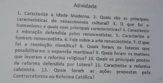 Atividade
I . Caracterize a Idade Moderna . 2 - Quais são as principais
características do renascimento cultural?3. 0 que foi o
humanismo e quais suas principais características . Caracterize
a educação defendida pelos renascentistas . 5 . Caracterize o
homem renascentista . Fale sobre a arte renascentista . 7.0 que
foi a revolução cientifica ? 8 Quais foram os fatores que
possibilitaram a expansão marítima 9 . Quais foram os motivos
que levaram a reforma religiosa?10 . Quais os principais pontos
da reforma defendida por Lutero ? 11 . Caracterize a reforma
calvinista . 12 Quais foram as : ações propostas pela
Contrarreforma ou Reforma Católica?