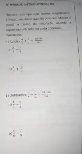 ATIVIDADE
Resolva cada operação abaixo simplificando
a fração resultante quando possivel Mostre o
passo a passo da resolução usando a
expressão indicada em cada operação.
Operações:
1) Adição: (a)/(b)+(c)/(d)=(ad+bc)/(bd)
a) (2)/(3)+(1)/(4)
b) (3)/(5)+(2)/(3)
2) Subtração: (a)/(b)-(c)/(d)=(ad-bc)/(bd)
a) (7)/(8)-(1)/(2)
b) (5)/(6)-(1)/(9)