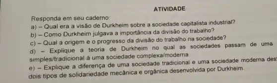 ATIVIDADE
Responda em seu caderno:
a) -Qual era a visão de Durkheim sobre a sociedade capitalista industrial?
b)- Como Durkheim julgava i a importância da divisão do trabalho?
C)- Qual a origem eo progresso da divisão do trabalho na sociedade?
d)- Explique a teoria de Durkheim no qual as sociedades passam de uma
simples/tradicional à uma sociedade complexa moderna.
e)- Explique a diferença de uma sociedade tradicional e uma sociedade moderna des
dois tipos de solidariedade mecânica e orgânica desenvolvida por Durkheim.